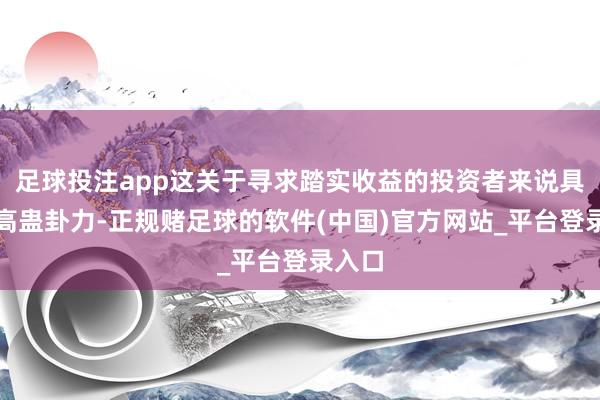 足球投注app这关于寻求踏实收益的投资者来说具有较高蛊卦力-正规赌足球的软件(中国)官方网站_平台登录入口
