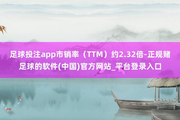 足球投注app市销率（TTM）约2.32倍-正规赌足球的软件(中国)官方网站_平台登录入口