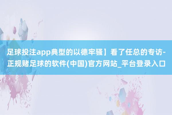 足球投注app典型的以德牢骚】看了任总的专访-正规赌足球的软件(中国)官方网站_平台登录入口
