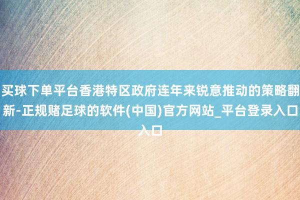 买球下单平台香港特区政府连年来锐意推动的策略翻新-正规赌足球的软件(中国)官方网站_平台登录入口