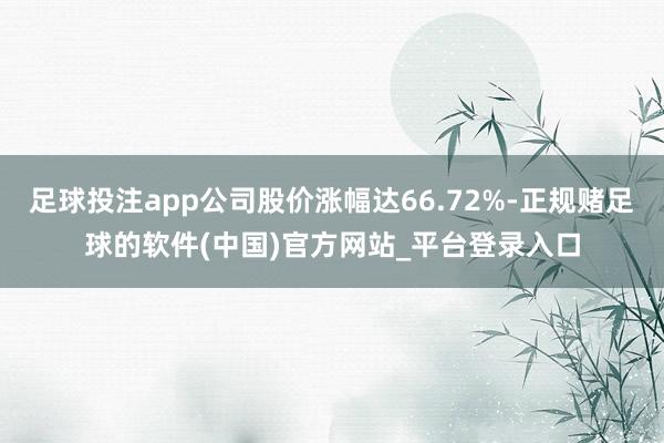 足球投注app公司股价涨幅达66.72%-正规赌足球的软件(中国)官方网站_平台登录入口