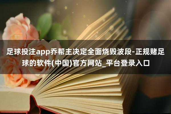 足球投注app乔帮主决定全面烧毁波段-正规赌足球的软件(中国)官方网站_平台登录入口