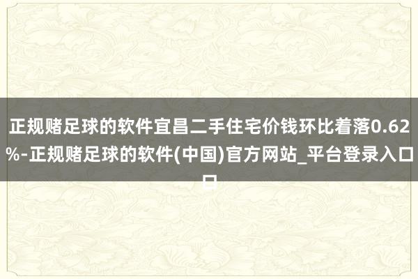 正规赌足球的软件宜昌二手住宅价钱环比着落0.62%-正规赌足球的软件(中国)官方网站_平台登录入口