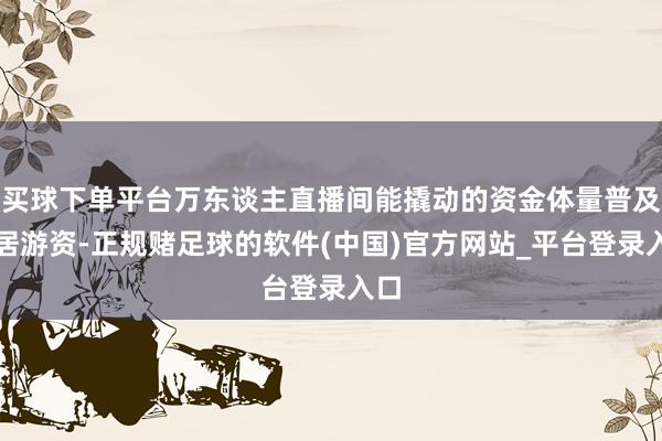 买球下单平台万东谈主直播间能撬动的资金体量普及闲居游资-正规赌足球的软件(中国)官方网站_平台登录入口