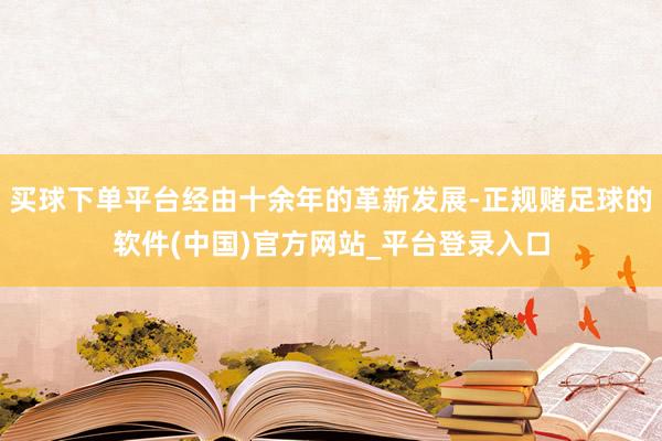 买球下单平台经由十余年的革新发展-正规赌足球的软件(中国)官方网站_平台登录入口