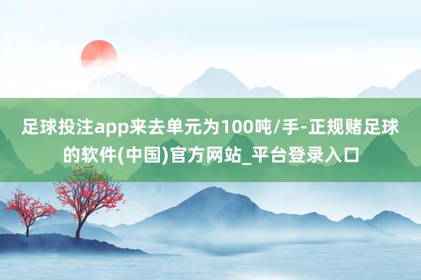 足球投注app来去单元为100吨/手-正规赌足球的软件(中国)官方网站_平台登录入口