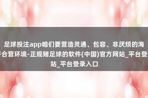足球投注app咱们要营造灵通、包容、非厌烦的海外经济合营环境-正规赌足球的软件(中国)官方网站_平台登录入口