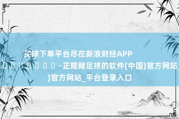 买球下单平台尽在新浪财经APP            													-正规赌足球的软件(中国)官方网站_平台登录入口