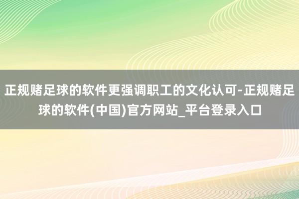 正规赌足球的软件更强调职工的文化认可-正规赌足球的软件(中国)官方网站_平台登录入口