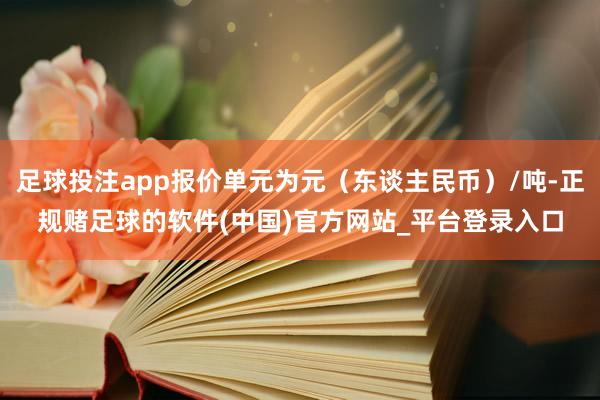 足球投注app报价单元为元（东谈主民币）/吨-正规赌足球的软件(中国)官方网站_平台登录入口