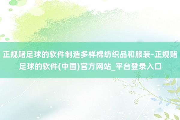 正规赌足球的软件制造多样棉纺织品和服装-正规赌足球的软件(中国)官方网站_平台登录入口