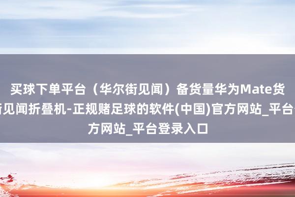买球下单平台（华尔街见闻）备货量华为Mate货量华尔街见闻折叠机-正规赌足球的软件(中国)官方网站_平台登录入口