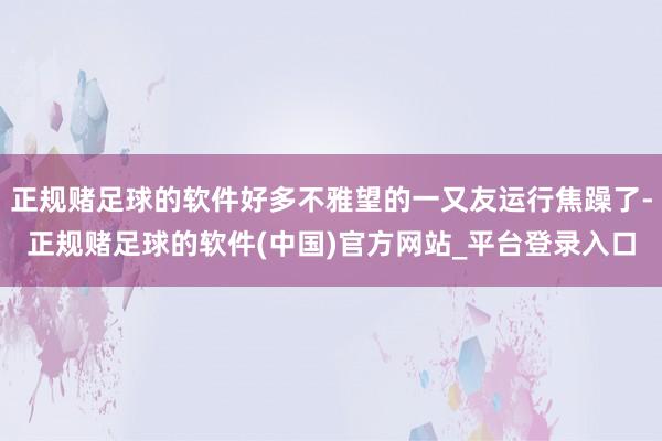 正规赌足球的软件好多不雅望的一又友运行焦躁了-正规赌足球的软件(中国)官方网站_平台登录入口