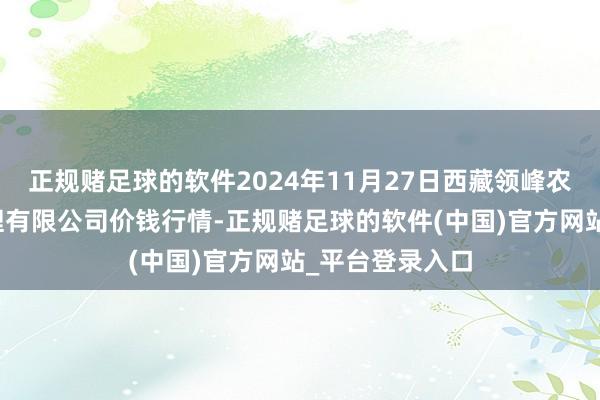 正规赌足球的软件2024年11月27日西藏领峰农副产物目标管理有限公司价钱行情-正规赌足球的软件(中国)官方网站_平台登录入口