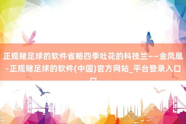 正规赌足球的软件省略四季吐花的科技兰——金凤凰-正规赌足球的软件(中国)官方网站_平台登录入口