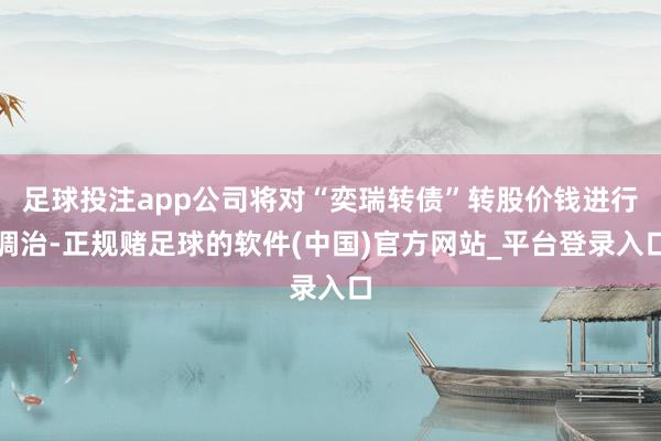 足球投注app公司将对“奕瑞转债”转股价钱进行调治-正规赌足球的软件(中国)官方网站_平台登录入口