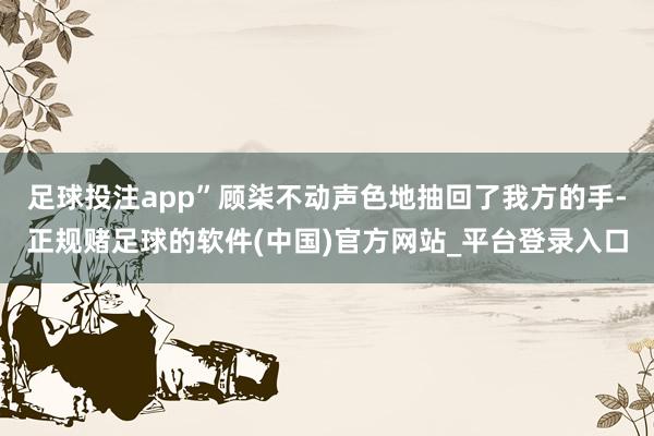 足球投注app”顾柒不动声色地抽回了我方的手-正规赌足球的软件(中国)官方网站_平台登录入口