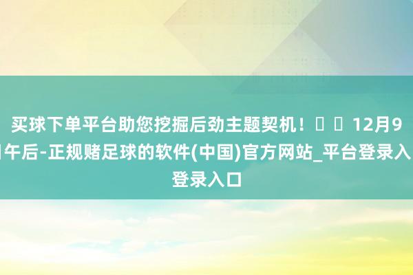 买球下单平台助您挖掘后劲主题契机！		12月9日午后-正规赌足球的软件(中国)官方网站_平台登录入口