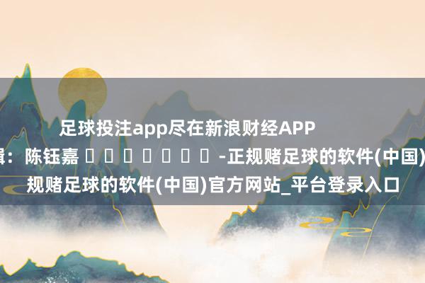 足球投注app尽在新浪财经APP 连累剪辑:陈钰嘉 -正规赌足球的软件(中国)官方网站_平台登录入口