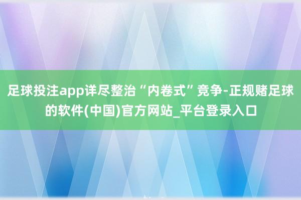 足球投注app详尽整治“内卷式”竞争-正规赌足球的软件(中国)官方网站_平台登录入口