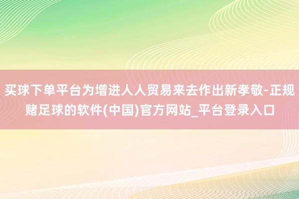 买球下单平台为增进人人贸易来去作出新孝敬-正规赌足球的软件(中国)官方网站_平台登录入口