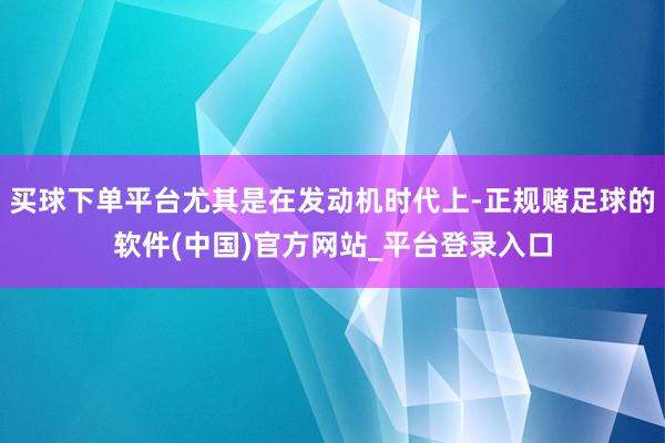买球下单平台尤其是在发动机时代上-正规赌足球的软件(中国)官方网站_平台登录入口