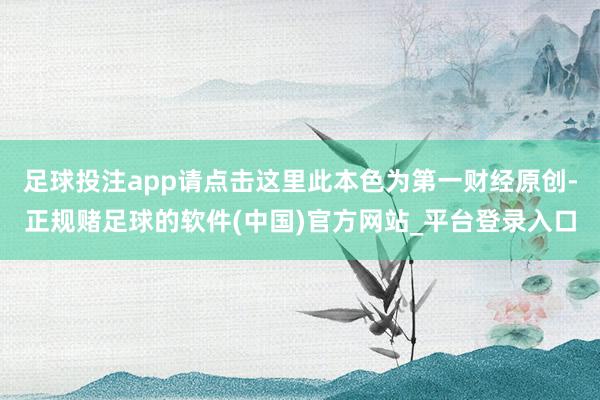 足球投注app请点击这里此本色为第一财经原创-正规赌足球的软件(中国)官方网站_平台登录入口