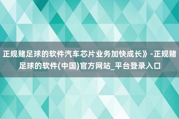 正规赌足球的软件汽车芯片业务加快成长》-正规赌足球的软件(中国)官方网站_平台登录入口