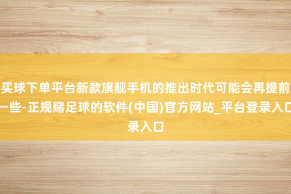 买球下单平台新款旗舰手机的推出时代可能会再提前一些-正规赌足球的软件(中国)官方网站_平台登录入口