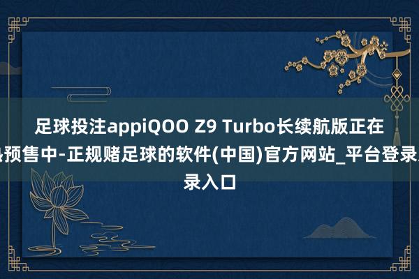足球投注appiQOO Z9 Turbo长续航版正在火热预售中-正规赌足球的软件(中国)官方网站_平台登录入口