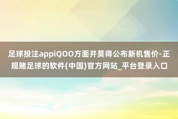 足球投注appiQOO方面并莫得公布新机售价-正规赌足球的软件(中国)官方网站_平台登录入口