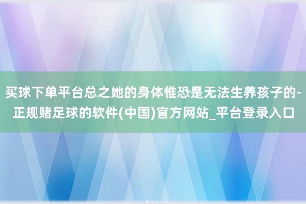 买球下单平台总之她的身体惟恐是无法生养孩子的-正规赌足球的软件(中国)官方网站_平台登录入口