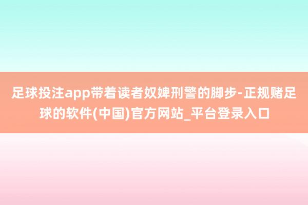 足球投注app带着读者奴婢刑警的脚步-正规赌足球的软件(中国)官方网站_平台登录入口