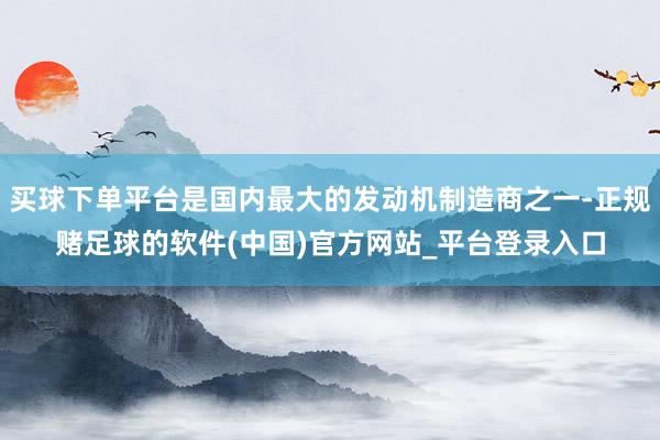 买球下单平台是国内最大的发动机制造商之一-正规赌足球的软件(中国)官方网站_平台登录入口