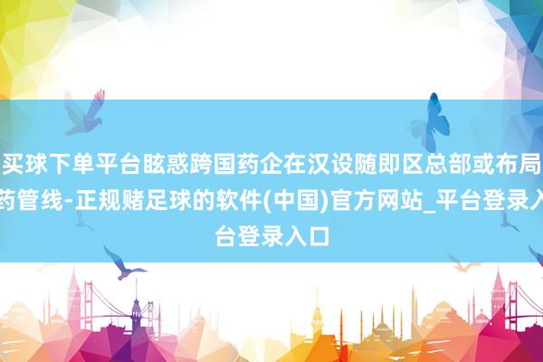 买球下单平台眩惑跨国药企在汉设随即区总部或布局新药管线-正规赌足球的软件(中国)官方网站_平台登录入口