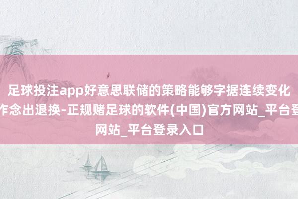 足球投注app好意思联储的策略能够字据连续变化的情况作念出退换-正规赌足球的软件(中国)官方网站_平台登录入口