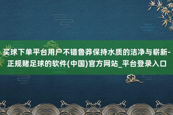 买球下单平台用户不错鲁莽保持水质的洁净与崭新-正规赌足球的软件(中国)官方网站_平台登录入口