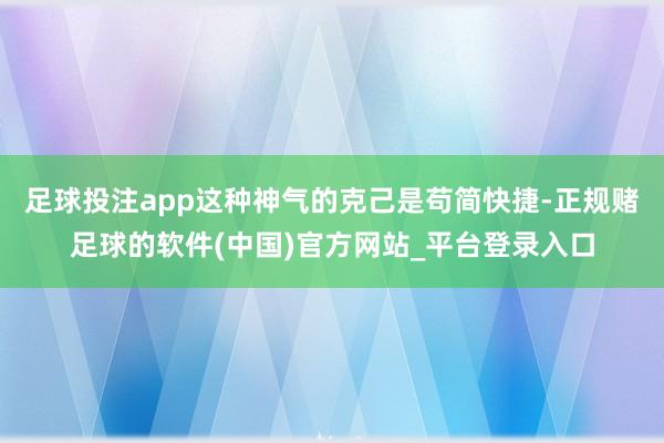足球投注app这种神气的克己是苟简快捷-正规赌足球的软件(中国)官方网站_平台登录入口