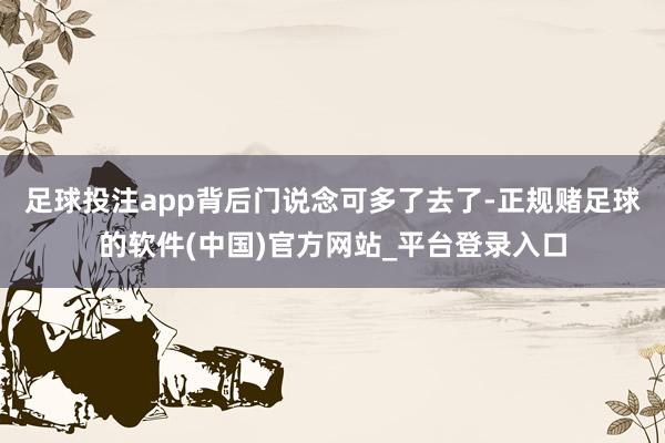 足球投注app背后门说念可多了去了-正规赌足球的软件(中国)官方网站_平台登录入口