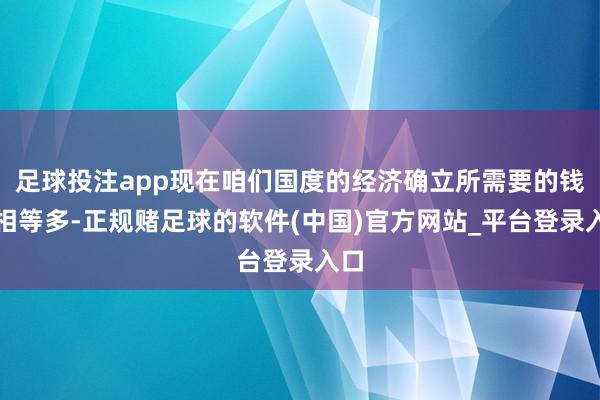 足球投注app现在咱们国度的经济确立所需要的钱还相等多-正规赌足球的软件(中国)官方网站_平台登录入口