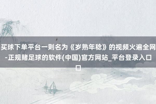买球下单平台一则名为《岁熟年稔》的视频火遍全网-正规赌足球的软件(中国)官方网站_平台登录入口