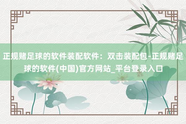 正规赌足球的软件装配软件：双击装配包-正规赌足球的软件(中国)官方网站_平台登录入口
