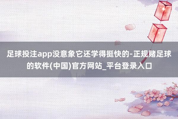 足球投注app没意象它还学得挺快的-正规赌足球的软件(中国)官方网站_平台登录入口