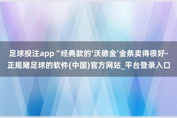 足球投注app“经典款的‘沃德金’金条卖得很好-正规赌足球的软件(中国)官方网站_平台登录入口
