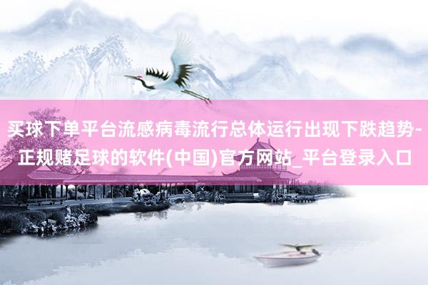 买球下单平台流感病毒流行总体运行出现下跌趋势-正规赌足球的软件(中国)官方网站_平台登录入口