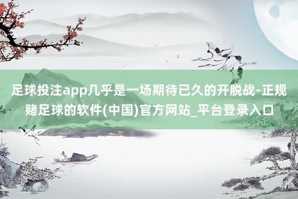 足球投注app几乎是一场期待已久的开脱战-正规赌足球的软件(中国)官方网站_平台登录入口