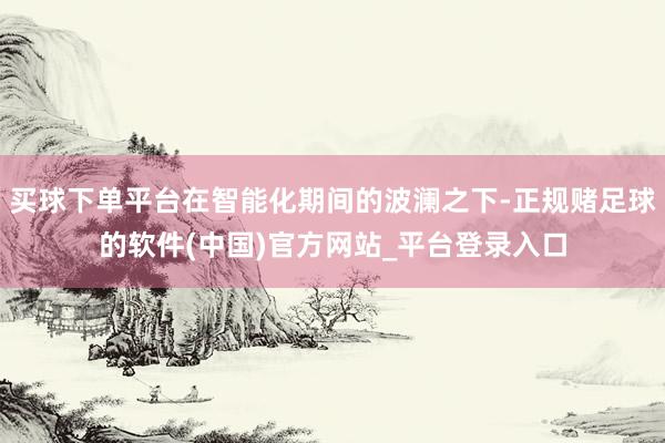 买球下单平台在智能化期间的波澜之下-正规赌足球的软件(中国)官方网站_平台登录入口