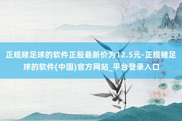 正规赌足球的软件正股最新价为12.5元-正规赌足球的软件(中国)官方网站_平台登录入口