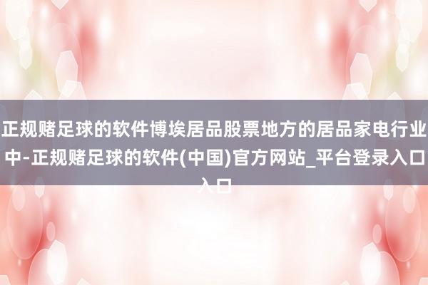 正规赌足球的软件博埃居品股票地方的居品家电行业中-正规赌足球的软件(中国)官方网站_平台登录入口