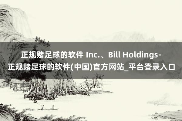 正规赌足球的软件 Inc.、Bill Holdings-正规赌足球的软件(中国)官方网站_平台登录入口